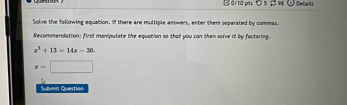 つ 5 98 Details 
Solve the following equation. If there are multiple answers, enter them separated by commas. 
Recommendation: first manipulate the equation so that you can then solve it by factoring.
x^2+13=14x-36.
x= □ 
Submit Question