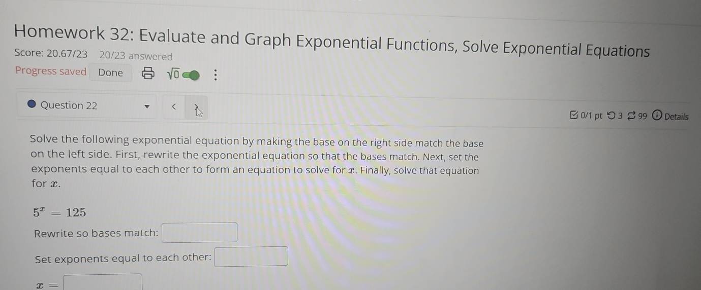 Homework 32: Evaluate and Graph Exponential Functions, Solve Exponential Equations 
Score: 20.67/23 20/23 answered 
Progress saved Done sqrt(0) : 
Question 22 x. Finally, solve that equation 
for x.
5^x=125
Rewrite so bases match: 1008
Set exponents equal to each other: □
x=