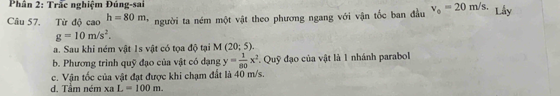 Phân 2: Trắc nghiệm Đúng-sai
Câu 57. Từ độ cao h=80m * người ta ném một vật theo phương ngang với vận tốc ban đầu v_0=20m/s. Lây
g=10m/s^2.
a. Sau khi ném vật 1s vật có tọa độ tại M (20;5).
b. Phương trình quỹ đạo của vật có dạng y= 1/80 x^2. Quỹ đạo của vật là 1 nhánh parabol
c. Vận tốc của vật đạt được khi chạm đất là 40 m/s.
d. Tầm ném xaL=100m.