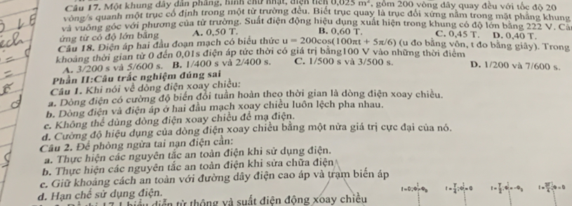 Một khung dây dân phẳng, hình chu nhật, điệh tich 0.025m^2 ,gồm 200 vòng dây quay đều với tốc độ 20
vòng/s quanh một trục cổ định trong một từ trường đều. Biết trục quay là trục đổi xứng năm trong mặt phẳng khung
và vuông góc với phương của từ trường. Suất điện động hiệu dụng xuất hiện trong khung có độ lớn băng 222 V .''Ca
ứng từ có độ lớn bằng A. 0,50T.
C. 0.45T
B. 0.60T. D. 0.40 T.
Câu 18. Điện áp hai đầu đoạn mạch có biểu thức u=200cos (100π t+5π /6) (u đo bằng vôn, t đo bằng giây). Trong
khoảng thời gian từ 0 đến 0,01s điện áp tức thời có giá trị bằng100 V vào những thời điểm D. 1/200 và 7/600 s.
A. 3/200 s và 5/600 s. B. 1/400 s và 2/400 s. C. 1/500 s và 3/500 s.
Phần II:Câu trắc nghiệm đúng sai
Câu 1. Khi nói về dòng điện xoay chiều:
a. Dòng điện có cường độ biến đổi tuần hoàn theo thời gian là dòng điện xoay chiều,
b. Dòng điện và điện áp ở hai đầu mạch xoay chiều luôn lệch pha nhau.
c. Không thể dùng dòng điện xoay chiều để mạ điện.
đ. Cường độ hiệu dụng của dòng điện xoay chiều bằng một nửa giá trị cực đại của nó.
Câu 2. Để phòng ngừa tai nạn điện cần:
a. Thực hiện các nguyên tắc an toàn điện khi sử dụng điện.
b. Thực hiện các nguyên tắc an toàn điện khi sửa chữa điện
c. Giữ khoảng cách an toàn với đường dây điện cao áp và trạm biển áp
d. Hạn chế sử dụng điện.
t= T/4 ;to t/t =0 I= T/2 ;e_1^((frac t)2)=-e_0 t= 3T/4 
biểu diễn từ thộng và suất điện động xoay chiều