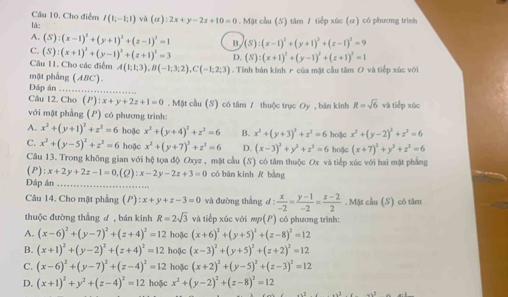 Cho điểm I(1;-1;1) và (alpha ):2x+y-2z+10=0. Mặt cầu (S) tâm / tiếp xúc (α) có phương trình
là:
A. (S):(x-1)^2+(y+1)^2+(z-1)^2=1
B, (S):(x-1)^2+(y+1)^2+(z-1)^2=9
C. (S):(x+1)^2+(y-1)^2+(z+1)^2=3
D. (S):(x+1)^2+(y-1)^2+(z+1)^2=1
Câu 11. Cho các điểm A(1;1;3),B(-1;3;2),C(-1;2;3). Tính bán kính  của mặt cầu tâm O và tiếp xúc với
mặt phẳng (ABC).
Đáp án_ .
Câu 12. Cho (P): x+y+2z+1=0. Mặt cầu (S) có tâm 1 thuộc trục Oy , bán kính R=sqrt(6) và tiếp xúc
với mặt phẳng (P) có phương trình:
A. x^2+(y+1)^2+z^2=6 hoặc x^2+(y+4)^2+z^2=6 B. x^2+(y+3)^2+z^2=6 hoặc x^2+(y-2)^2+z^2=6
C. x^2+(y-5)^2+z^2=6 hoặc x^2+(y+7)^2+z^2=6 D. (x-3)^2+y^2+z^2=6 hoặc (x+7)^2+y^2+z^2=6
Câu 13. Trong không gian với hệ tọa độ Oxyz , mặt cầu (S) có tâm thuộc Ox và tiếp xúc với hai mặt phẳng
(P): x+2y+2z-1=0,( 2 :x-2y-2z+3=0 có bán kính R bằng
Đáp án_
Câu 14. Cho mặt phẳng (P):x+y+z-3=0 và đường thẳng d :  x/-2 = (y-1)/-2 = (z-2)/2 . Mặt cầu (S) có tâm
thuộc đường thẳng d , bán kính R=2sqrt(3) và tiếp xúc với mp( (P) ) có phương trình:
A. (x-6)^2+(y-7)^2+(z+4)^2=12 hoặc (x+6)^2+(y+5)^2+(z-8)^2=12
B. (x+1)^2+(y-2)^2+(z+4)^2=12 hoặc (x-3)^2+(y+5)^2+(z+2)^2=12
C. (x-6)^2+(y-7)^2+(z-4)^2=12 hoặc (x+2)^2+(y-5)^2+(z-3)^2=12
D. (x+1)^2+y^2+(z-4)^2=12 hoặc x^2+(y-2)^2+(z-8)^2=12
x^2