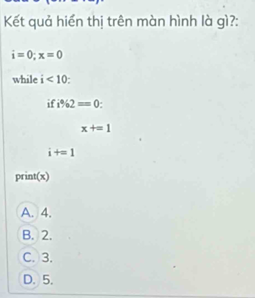 Kết quả hiển thị trên màn hình là gì?:
i=0; x=0
while i<10</tex> 
if i% 2=0.
x+=1
i+=1
print(x)
A. 4.
B. 2.
C. 3.
D. 5.