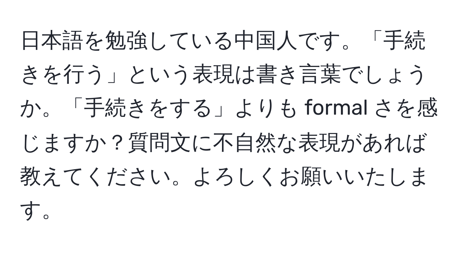 日本語を勉強している中国人です。「手続きを行う」という表現は書き言葉でしょうか。「手続きをする」よりも formal さを感じますか？質問文に不自然な表現があれば教えてください。よろしくお願いいたします。