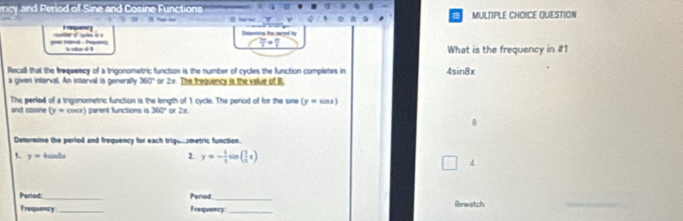 ency and Period of Sine and Cosine Functions 
a 
MULTIPLE CHOICE QUESTION 

Outamuna the perod by
 2π /3 = 2π /6 
giver intond - frepany l cue ot é 
What is the frequency in #1 
Recall that the frequeacy of a trigonometric function is the number of cycles the function completes in 4sin 8x
a given interval. An interval is generally 360° or 2=. The frequency is the value of B. 
The perled of a trigonometric function is the length of 1 cycle. The period of for the sine (y=sin x)
and cosine (y=cos x ) parent functions is 360° or 2π
8 
Determine the period and frequency for each trigenometric function. 
1. y= 4sinflx 2. y=- 1/2 sin ( 3/2 x)
4 
Peried: _Period._ Rewatch 
Frequency_ Frequency_ 
_