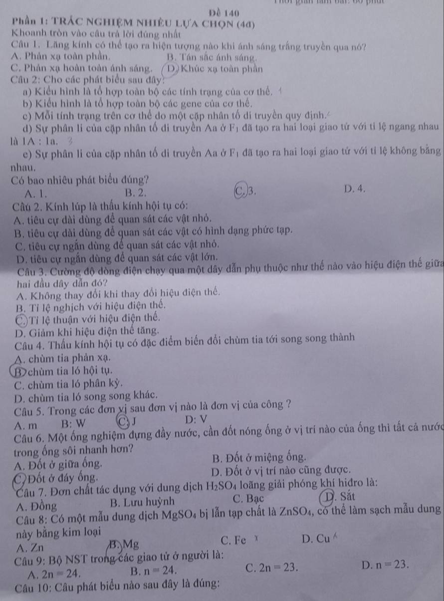 Đè 140
Phần 1: TRÁC NGHIệM NHiÊU Lựa CHọN (44)
Khoanh tròn vào câu trả lời đúng nhất
Câu 1. Lăng kính có thể tạo ra hiện tượng nào khi ánh sáng trắng truyền qua nó?
A. Phản xạ toàn phần. B. Tán sắc ánh sáng.
C. Phản xạ hoàn toàn ánh sáng. / D) Khúc xạ toàn phần
Câu 2: Cho các phát biểu sau đây:
a) Kiểu hình là tổ hợp toàn bộ các tính trạng của cơ thể.
b) Kiểu hình là tổ hợp toàn bộ các gene của cơ thế.
c)  Mỗi tính trạng trên cơ thể do một cặp nhân tố di truyền quy định.
d) Sự phân li của cặp nhân tố di truyền Aa ở F đã tạo ra hai loại giao tứ với tỉ lệ ngang nhau
là 1A : 1a. 
e) Sự phân li của cặp nhân tố di truyền Aa ở F_1 đã tạo ra hai loại giao tử với tỉ lệ không bằng
nhau.
Có bao nhiêu phát biểu đúng?
A. 1. B. 2. C.)3. D. 4.
Câu 2. Kính lúp là thấu kính hội tụ có:
A. tiêu cự dài dùng đề quan sát các vật nhỏ.
B. tiêu cự dài dùng để quan sát các vật có hình dạng phức tạp.
C. tiêu cự ngắn dùng đề quan sát các vật nhỏ.
D. tiêu cự ngắn dùng để quan sát các vật lớn.
Câu 3. Cường độ dòng điện chạy qua một dây dẫn phụ thuộc như thế nào vào hiệu điện thế giữa
hai đầu dây dẫn đó?
A. Không thay đổi khi thay đổi hiệu điện thế.
B. Tỉ lệ nghịch với hiệu điện thế.
C)Tỉ lệ thuận với hiệu điện thế.
D. Giảm khi hiệu điện thể tăng.
Câu 4. Thấu kính hội tụ có đặc điểm biến đổi chùm tia tới song song thành
A. chùm tia phản xạ.
Bchùm tia ló hội tụ.
C. chùm tia ló phân kỳ.
D. chùm tia ló song song khác.
Câu 5. Trong các đơn vị sau đơn vị nào là đơn vị của công ?
A. m B: W CJ D: V
Câu 6. Một ống nghiệm dựng đầy nước, cần đốt nóng ống ở vị trí nào của ống thì tất cả nước
trong ống sôi nhanh hơn?
A. Đốt ở giữa ống.
B. Đốt ở miệng ống.
Đốt ở đây ống. D. Đốt ở vị trí nào cũng được.
Câu 7. Đơn chất tác dụng với dung dịch H_2SO_4 loãng giải phóng khí hiđro là:
A. Đồng B. Lưu huỳnh C. Bạc D. Sắt
Câu 8: Có một mẫu dung dịch MgSO_4bi lẫn tạp chất là ZnSO_4 , có thể làm sạch mẫu dung
này bằng kim loại
C. Fe 
A. Zn B. Mg D. Cu
Câu 9: Bộ NST trong các giao tử ở người là:
A. 2n=24. B. n=24. C. 2n=23. D. n=23.
Câu 10: Câu phát biểu nào sau đây là đúng: