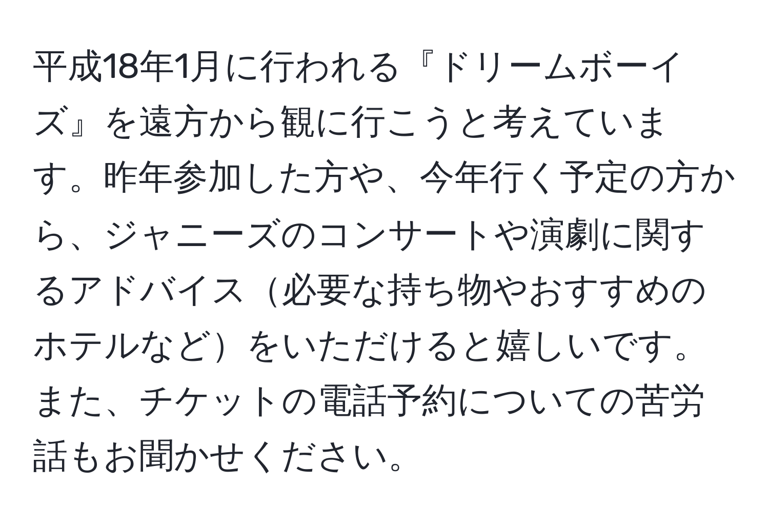 平成18年1月に行われる『ドリームボーイズ』を遠方から観に行こうと考えています。昨年参加した方や、今年行く予定の方から、ジャニーズのコンサートや演劇に関するアドバイス必要な持ち物やおすすめのホテルなどをいただけると嬉しいです。また、チケットの電話予約についての苦労話もお聞かせください。