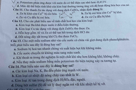 c. Potassium phản ứng được với nước do có thể điện cực nhỏ hơn -0,413V.
d. Mức độ thể hiện tính khử của kim loại thường tương ứng với độ hoạt động hóa học của nó
Câu 11. Cho thanh Zn tác dụng với dung dịch CuSO₄, nhận định đúng là: bị khử.
a. Zn bị khử còn Cu^(2+) bị oxi hóa. 7 b. Zn bị oxi hóa còn Cu^(2+)
c. Zn và Cu đều bị oxi hóa. d. Zn và Cu đều bị khử.
Câu 12. Cho các phát biểu sau về tính chất hoá học của kim loại:
a. Kim loại Ba khử được nước ở điều kiện thường.
b. Kim loại Cu tác dụng với dung dịch ZnSO_4 thu được Zn.
c. Hỗn hợp gồm Al và Zn có thể tan hết trong dịch HCl dư.
d. Đốt nóng dây sắt trong khí Cl_2 thu được FeCl_2.
Câu 13. Cho một mẫu sodium nhỏ vào cốc nước có chứa vài giọt dung dịch phenolphtalein.
Mỗi phát biểu sau đây là đúng hay sai?
a. Sodium bị hoà tan nhanh chóng và xuất hiện bọt khí không màu.
b. Cốc nước chuyển từ không màu sang màu xanh.
c. Khí thoát ra trong thí nghiệm là một chất khí nhẹ hơn không khí; không cháy.
d. Nếu thay mẫu sodium bằng mẫu potassium thì hiện tượng xảy ra tương tự.
Câu 14. Phát biểu nào sau đây là đúng hay sai?
a. Các kim loại Na, K, Ba đều phản ứng mạnh với nước.
b. Kim loại có nhiệt độ nóng chảy cao nhất là W.
e. Kim loại Al tan trong dung dịch H_2SO_4 đặc, nguội.
d. Dùng bột sulfur (S) đề xử lý thuỷ ngân rơi vãi khi nhiệt kế bị vỡ.