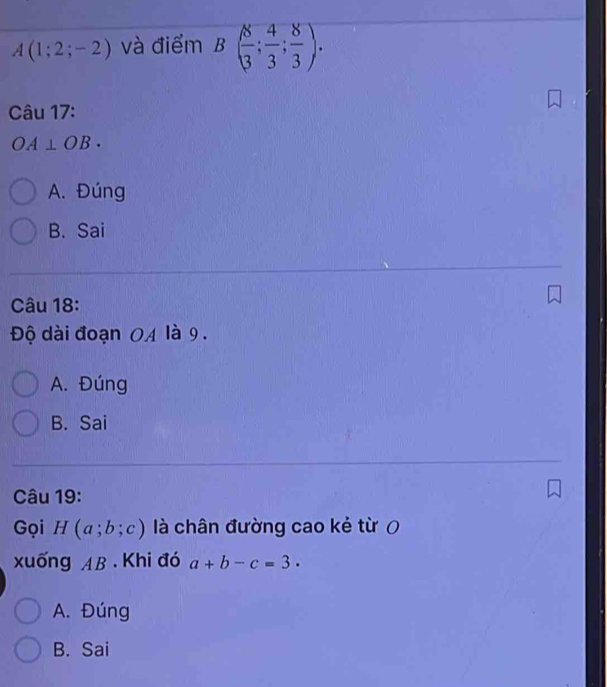 A(1;2;-2) và điểm B( 8/3 ; 4/3 ; 8/3 ). 
Câu 17:
OA⊥ OB.
A. Đúng
B. Sai
Câu 18:
Độ dài đoạn 0A là 9.
A. Đúng
B. Sai
Câu 19:
Gọi H(a;b;c) là chân đường cao kẻ từ 0
xuống AB. Khi đó a+b-c=3.
A. Đúng
B. Sai