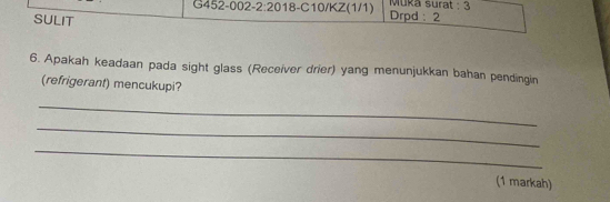 G452-002-2:20 18 3-C10/KZ(1/1) Drpd : 2 Muka surat : 3 
SULIT 
6. Apakah keadaan pada sight glass (Receiver drier) yang menunjukkan bahan pendingin 
(refrigerant) mencukupi? 
_ 
_ 
_ 
(1 markah)