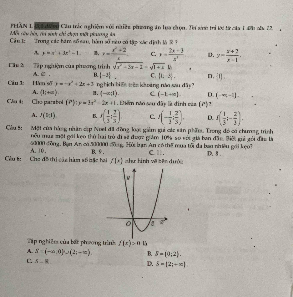 PHÂN I. 3,0 đượn Câu trắc nghiệm với nhiều phương án lựa chọn. Thí sinh trả lời từ câu 1 đến câu 12.
Mỗi câu hồi, thí sinh chỉ chọn một phương án.
Câu 1: Trong các hàm số sau, hàm số nào có tập xác định là R ?
A. y=x^3+3x^2-1. B. y= (x^2+2)/x . C. y= (2x+3)/x^2 . D. y= (x+2)/x-1 .
Câu 2: Tập nghiệm của phương trình sqrt(x^2+3x-2)=sqrt(1+x) là
A.∅ . B.  -3 C.  1;-3 . D.  1 .
Câu 3: Hàm số y=-x^2+2x+3 nghịch biến trên khoảng nào sau đây?
A. (1;+∈fty ). B. (-∈fty ;1). C. (-1;+∈fty ). D. (-∈fty ;-1).
Câu 4: Cho parabol (P).. y=3x^2-2x+1. Điểm nào sau đây là đinh của (P)?
A. I(0;1). B. I( 1/3 ; 2/3 ). C. I(- 1/3 ; 2/3 ). D. I( 1/3 ;- 2/3 ).
Câu 5: Một cửa hàng nhân dịp Noel đã đồng loạt giảm giá các sản phẩm. Trong đó có chương trình
nếu mua một gói kẹo thứ hai trở đi sẽ được giảm 10% so với giá ban đầu. Biết giá gói đầu là
60000 đồng. Bạn An có 500000 đồng. Hỏi bạn An có thể mua tối đa bao nhiêu gói kẹo?
A. 10 . B. 9 . C. 11 . D. 8 .
Câu 6: Cho đồ thị của hàm số bậc hai f(x) như hình vẽ bên dưới:
Tập nghiệm của bất phương trình f(x)>0 là
A. S=(-∈fty ;0)∪ (2;+∈fty ).
B. S=(0;2).
C. S=R.
D. S=(2;+∈fty ).