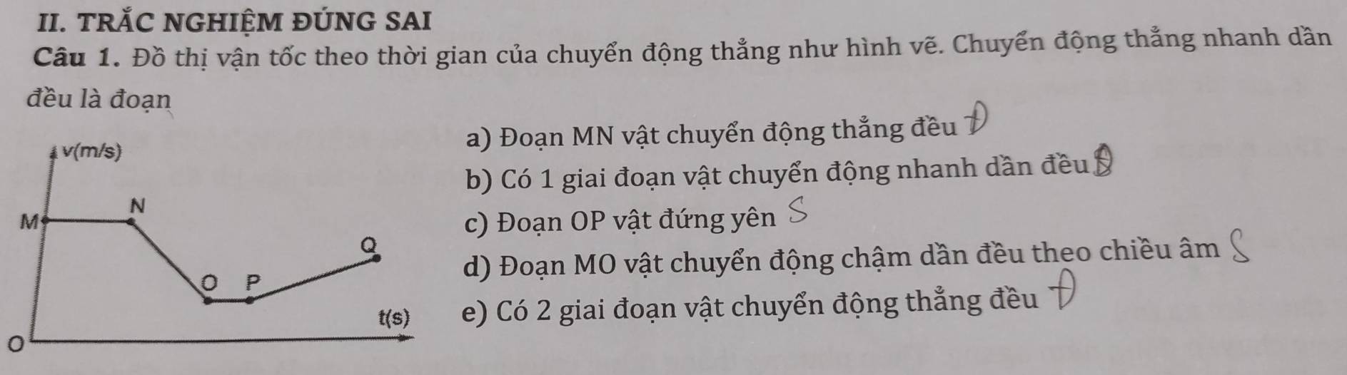 TRỐC NGHIỆM ĐÚNG SAI
Câu 1. Đồ thị vận tốc theo thời gian của chuyển động thẳng như hình vẽ. Chuyển động thẳng nhanh dần
đều là đoạn
v(m/s
a) Đoạn MN vật chuyển động thẳng đều
b) Có 1 giai đoạn vật chuyển động nhanh dần đều.
N
M c) Đoạn OP vật đứng yên
Q
。 P
d) Đoạn MO vật chuyển động chậm dần đều theo chiều âm
t(s) e) Có 2 giai đoạn vật chuyển động thẳng đều
0