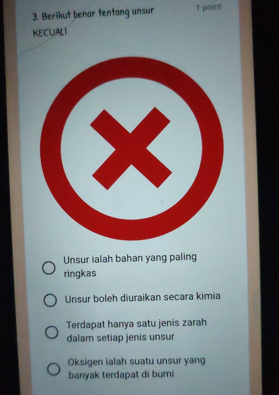 Berikut benar tentang unsur 1 point
kECuALT
Unsur ialah bahan yang paling
ringkas
Unsur boleh diuraikan secara kimia
Terdapat hanya satu jenis zarah
dalam setiap jenis unsur
Oksigen ialah suatu unsur yang
banyak terdapat di bumi