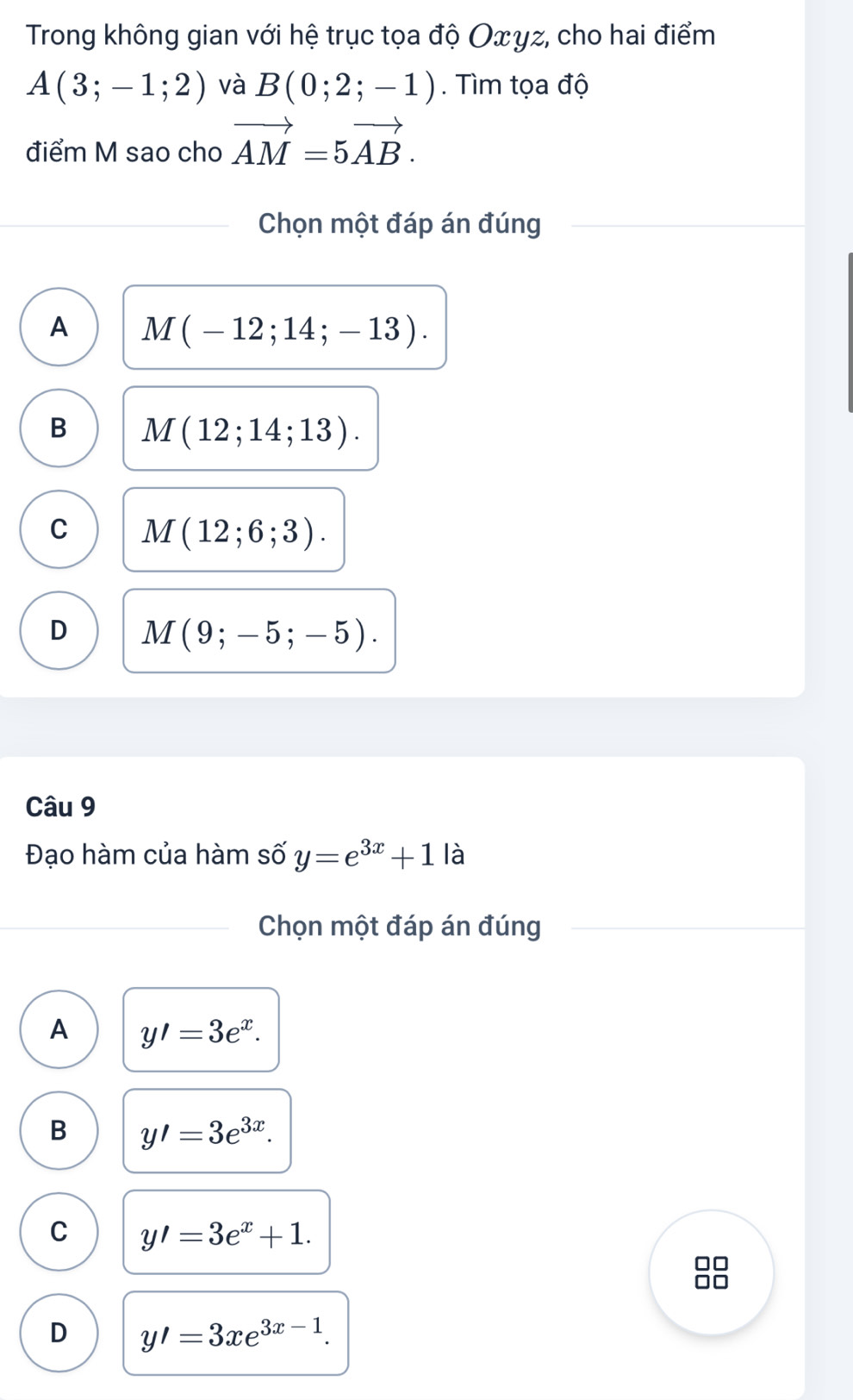 Trong không gian với hệ trục tọa độ Oxγz, cho hai điểm
A(3;-1;2) và B(0;2;-1). Tìm tọa độ
điểm M sao cho vector AM=5vector AB. 
Chọn một đáp án đúng
A M(-12;14;-13).
B M(12;14;13).
C M(12;6;3).
D M(9;-5;-5). 
Câu 9
Đạo hàm của hàm số y=e^(3x)+1 là
Chọn một đáp án đúng
A y'=3e^x.
B y'=3e^(3x).
C y'=3e^x+1.
D y'=3xe^(3x-1).