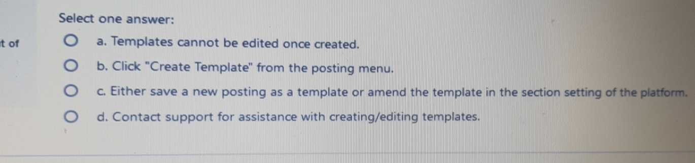 Select one answer:
t of a. Templates cannot be edited once created.
b. Click ''Create Template' from the posting menu.
c. Either save a new posting as a template or amend the template in the section setting of the platform.
d. Contact support for assistance with creating/editing templates.