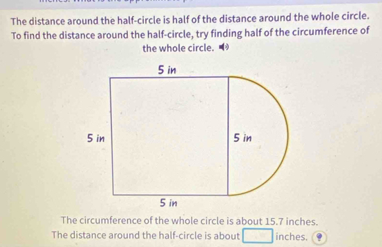 The distance around the half-circle is half of the distance around the whole circle. 
To find the distance around the half-circle, try finding half of the circumference of 
the whole circle. 
The circumference of the whole circle is about 15.7 inches. 
The distance around the half-circle is about inches.