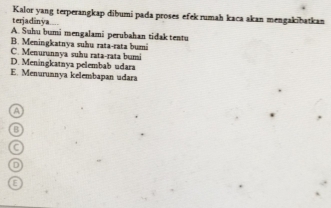 Kalor yang terperangkap dibumi pada proses efek rumah kaca akan mengakibatkan
terjadinya....
A. Suhu bumi mengalami perubahan tidak tentu
B. Meningkatnya suhu rata-rata bumi
C. Menurunnya suhu rata-rata bumi
D. Meningkatnya pelembab udara
E. Menurunnya kelembapan udara
a
B
C
D
E