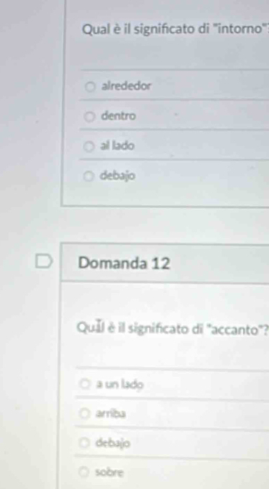 Qual è il signifcato di 'intorno':
alrededor
dentro
al lado
debajo
Domanda 12
Qual é il significato di "accanto"?
a un lado
arriba
debajo
sobre