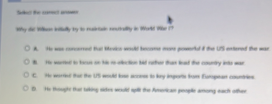 Soleal the sorad answer 
Why did Wilson initillly by to maintain meutailly in World Wile ?
A. He was consored tha Mesks would become more posefd f the US emered the war
B He wanted to taous on this rs allection bid rather than ead the counry is was
C. He warried that the US would loss acess to ley imports brom Euragean countles
D. He thought that tiking sides would spll the American people among each other