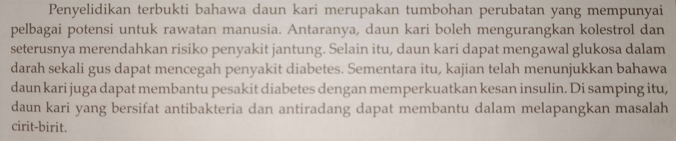 Penyelidikan terbukti bahawa daun kari merupakan tumbohan perubatan yang mempunyai 
pelbagai potensi untuk rawatan manusia. Antaranya, daun kari boleh mengurangkan kolestrol dan 
seterusnya merendahkan risiko penyakit jantung. Selain itu, daun kari dapat mengawal glukosa dalam 
darah sekali gus dapat mencegah penyakit diabetes. Sementara itu, kajian telah menunjukkan bahawa 
daun kari juga dapat membantu pesakit diabetes dengan memperkuatkan kesan insulin. Di samping itu, 
daun kari yang bersifat antibakteria dan antiradang dapat membantu dalam melapangkan masalah 
cirit-birit.