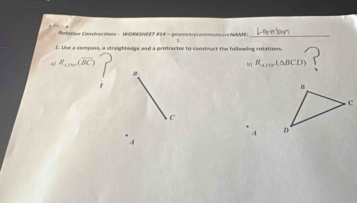 Rotation Constructions - WORKSHEET #14 - geometrycommoncoreNAME:_ 
1 
1. Use a compass, a straightedge and a protractor to construct the following rotations. 
a) R_A,150°(overline BC) R_A,110°(△ BCD)
b) 
B 
C 
A 
A