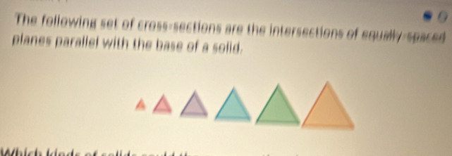 The following set of cross-sections are the intersections of equally-spaced 
planes parallel with the base of a solid.