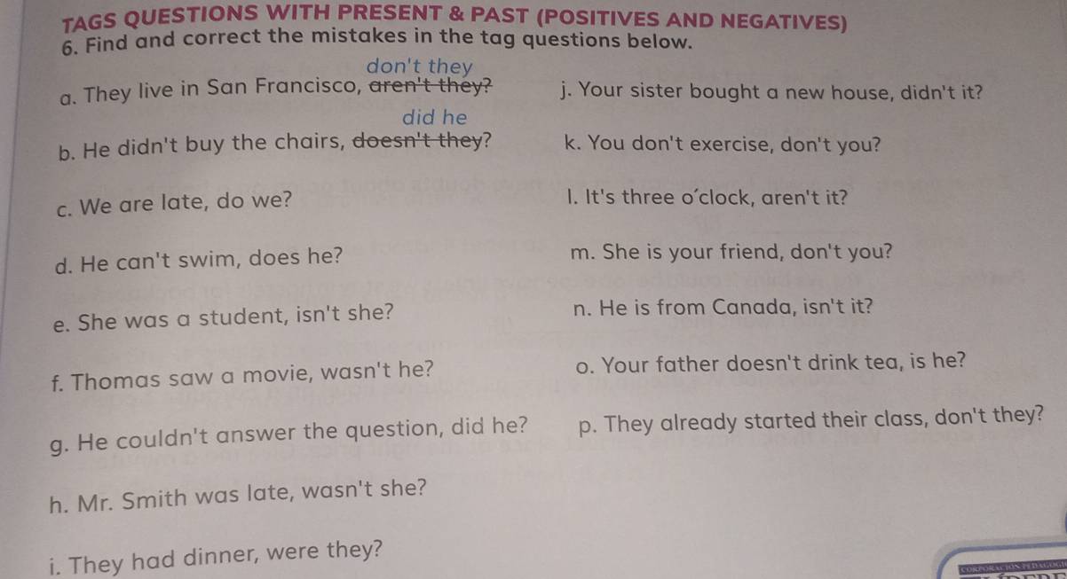 TAGS QUESTIONS WITH PRESENT & PAST (POSITIVES AND NEGATIVES) 
6. Find and correct the mistakes in the tag questions below. 
don't they 
a. They live in San Francisco, aren't they? j. Your sister bought a new house, didn't it? 
did he 
b. He didn't buy the chairs, doesn't they? k. You don't exercise, don't you? 
c. We are late, do we? 
I. It's three o'clock, aren't it? 
d. He can't swim, does he? m. She is your friend, don't you? 
e. She was a student, isn't she? n. He is from Canada, isn't it? 
f. Thomas saw a movie, wasn't he? o. Your father doesn't drink tea, is he? 
g. He couldn't answer the question, did he? p. They already started their class, don't they? 
h. Mr. Smith was late, wasn't she? 
i. They had dinner, were they?