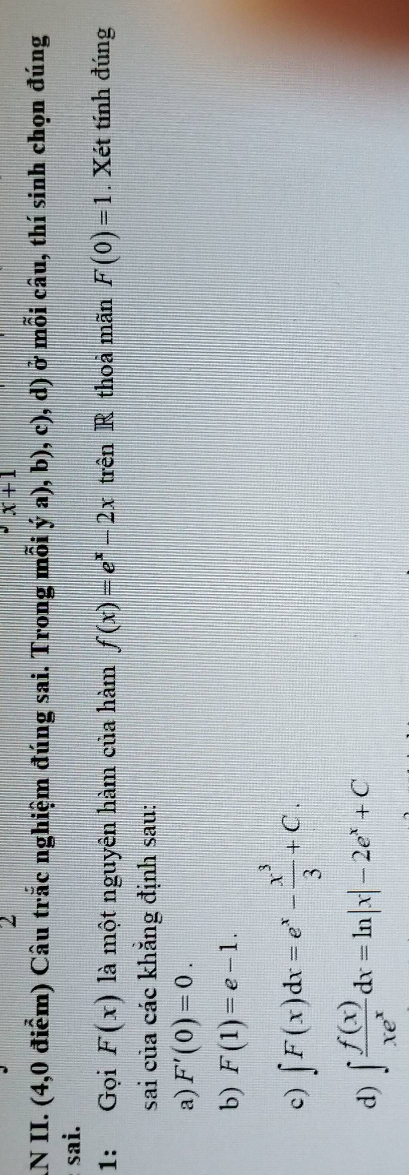 2^Jx+1
AN II. (4,0 điểm) Câu trắc nghiệm đúng sai. Trong mỗi ya),b) c) ), d) ở mỗi câu, thí sinh chọn đúng
sai.
1: Gọi F(x) là một nguyên hàm của hàm f(x)=e^x-2x trên R thoả mãn F(0)=1. Xét tính đúng
sai của các khẳng định sau:
a) F'(0)=0.
b) F(1)=e-1.
c) ∈t F(x)dx=e^x- x^3/3 +C.
d) ∈t  f(x)/xe^x dx=ln |x|-2e^x+C