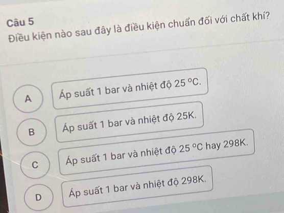 Điều kiện nào sau đây là điều kiện chuẩn đối với chất khí?
A Áp suất 1 bar và nhiệt độ 25°C.
B p suất 1 bar và nhiệt độ 25K.
C Áp suất 1 bar và nhiệt độ 25°C hay 298K.
D Áp suất 1 bar và nhiệt độ 298K.