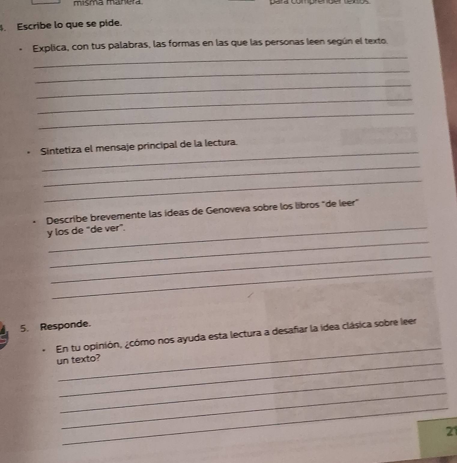 misma manera para comp 
. Escribe lo que se pide. 
_ 
Explica, con tus palabras, las formas en las que las personas leen según el texto. 
_ 
_ 
_ 
_ 
_ 
Sintetiza el mensaje principal de la lectura. 
_ 
_ 
Describe brevemente las ídeas de Genoveva sobre los libros "de leer" 
_ 
y los de “de ver”. 
_ 
_ 
5. Responde. 
_ 
En tu opinión, ¿cómo nos ayuda esta lectura a desafiar la idea clásica sobre leer 
un texto? 
_ 
_ 
_ 
21