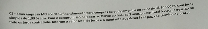 Uma empresa MEI solicitou financiamento para compras de equipamentos no valor de R$ 30.000,00 com juros 
simples de 1.99 % a.m. Com o compromisso de pagar ao Banco ao final de 2 anos o valor total à vista, acrescido de 
todo os juros contratado. Informe o valor total de juros e o montante que deverá ser pago ao término do prazo: