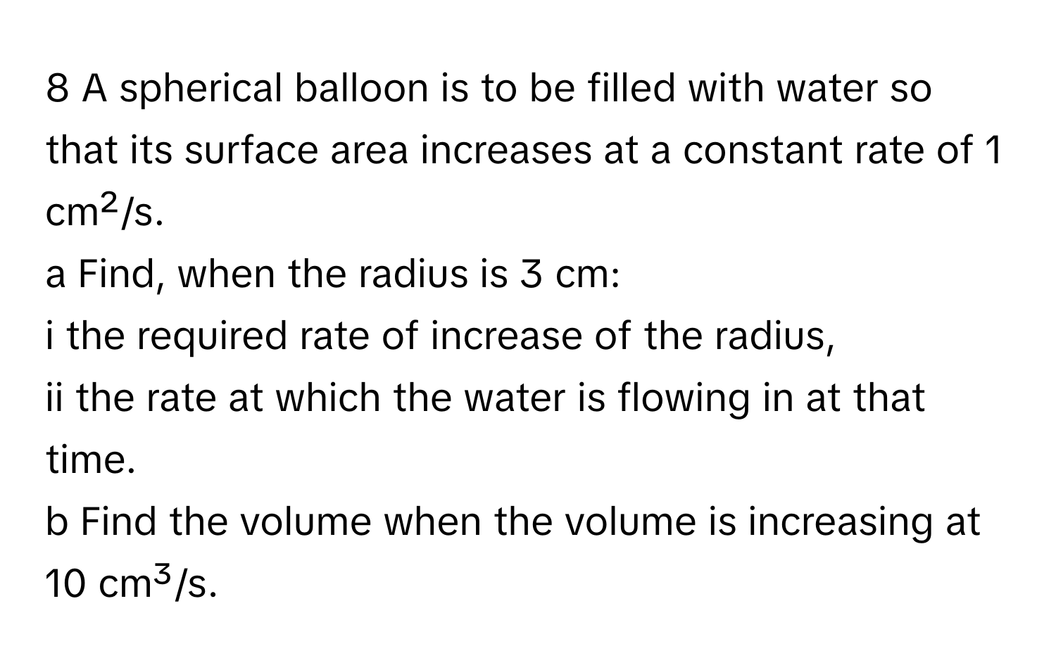 A spherical balloon is to be filled with water so that its surface area increases at a constant rate of 1 cm²/s.
a Find, when the radius is 3 cm:
i the required rate of increase of the radius,
ii the rate at which the water is flowing in at that time.
b Find the volume when the volume is increasing at 10 cm³/s.