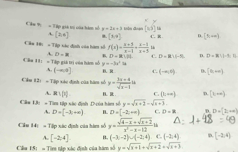 » Tập giá trị của hàm số y=2x+3 trên đoạn [1;3] là
A. [2;6].
D.
B. [5;9]. C. R . [5;+∈fty ). 
Cầu 10: » Tập xác định của hàm số f(x)= (x+5)/x-1 + (x-1)/x+5  là
A. D=R.
B. D=R/ 1. C. D=R/ -5. D. D=Rvee (-5;1). 
Câu 11: » Tập giá trị của hàm số y=-3x^2 là
A. (-∈fty ;0]. B. R . C. (-∈fty ;0). D. [0;+∈fty ). 
Câu 12: » Tập xác định của hàm số y= (3x+4)/sqrt(x-1)  là
A. R| 1. (1;+∈fty ). D. [1;+∈fty ).
B. R . C.
Câu 13: » Tìm tập xác định D của hàm số y=sqrt(x+2)-sqrt(x+3).
A. D=[-3;+∈fty ). B. D=[-2;+∈fty ). C. D=R. D. D=[2;+∈fty )
Câu 14: » Tập xác định của hàm số y= (sqrt(4-x)+sqrt(x+2))/x^2-x-12 la
A. [-2;4]. (-3;-2)∪ (-2;4) C. (-2;4). D. [-2;4)
B.
Câu 15: » Tìm tập xác định của hàm số y=sqrt(x+1)+sqrt(x+2)+sqrt(x+3).