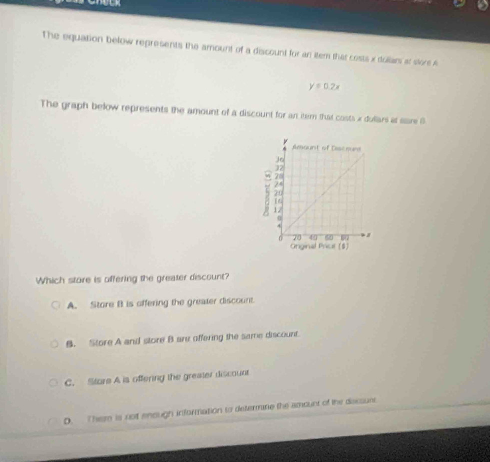 The equation below represents the amount of a discount for an item that costs x dolians at store A
y=0.2x
The graph below represents the amount of a discount for an item that costs x dullars at sare 8
5
Onginal Price ($)
Which store is offering the greater discount?
A. Store B is affering the greater discount.
B. Store A and store B are offering the same discount.
C. Sture A is offering the greater discount
D. There is not enough information to determme the amount of the decsunt.