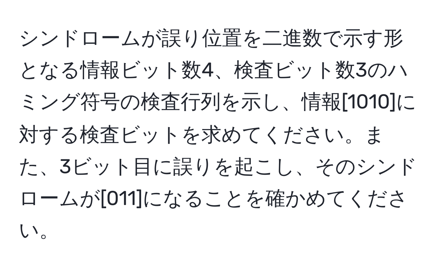 シンドロームが誤り位置を二進数で示す形となる情報ビット数4、検査ビット数3のハミング符号の検査行列を示し、情報[1010]に対する検査ビットを求めてください。また、3ビット目に誤りを起こし、そのシンドロームが[011]になることを確かめてください。