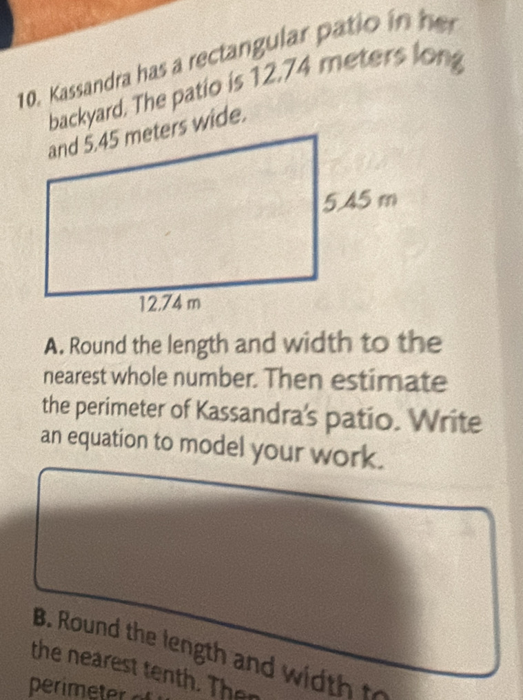 Kassandra has a rectangular patio in her 
backyard. The patio is 12.74 meters long 
A. Round the length and width to the 
nearest whole number. Then estimate 
the perimeter of Kassandra's patio. Write 
an equation to model your work. 
B. Round the length and w t 
the nearest tenth. Then