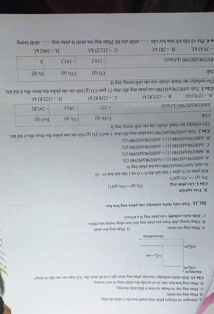 A. Nitrogen và oxygen phản ứng mạnh hơn khi ở nhiệt độ thấp;
B. Phản ứng tỏa nhiệt;
C. Phản ứng xảy ra thuận lợi hơn ở điều kiện thường;
D. Phản ứng hóa học xảy ra có sự hấp thụ nhiệt năng từ môi trường.
Câu 15. Biến thiên enthalpy của một phản ứng được ghi ở sơ đồ dưới đây. Kết luận nào sau đây là đúng?
yɔ ‘u
*uo
n  
:
A. Phản ứng tỏa nhiệt; D. Phản ứng thu nhiệt.
B. Năng lượng chất tharn gia phản ứng nhỏ hơn năng lượng sản phẩm;
C. Biến thiên enthalpy của phản ứng là a kJ/mol;
Bài 14. Tính biến thiên enthalpy của phản ứng hóa học
B. Trắc nghiệm
Câu 1. Cho phản ứng: 3O_2(g)to 2O_3(g)(1)
2O_3(g)to 3O_2(g)(2)
Biết phân tử O3 gồm 1 liên kết đôi 0=0 và 1 liên kết đơn 0-0.
So sánh ∆rH0298ΔrH2980 của hai phản ứng là
A. ∆rH0298∆rH2980 (1) △ rH0298△ rH2980 (2);
B. ∆rH0298∆rH2980 (1) =△ rH0298△ rH2980 (2);
C. ∆rH0298∆rH2980 (1) (2);
D. ∆rH0298∆rH2980 (1) ≤ △ rH0298△ rH2980 (2).
* Câu 2. Tính ArH0298ArH2980 của phản ứng đốt cháy 1 mol C_2H_2 (g) biết các sản phẩm thu được đều ở thể khí.
A. - 1270,6 kJ B. − 1255,82 kJ C. - 1218,82 kJ D. - 1522,82 kJ
Cầu 3. Tính ∆rH0298∆rH2980 của phản ứng đốt cháy 21 gam CO (g) biết các sản phẩm thu được đều ở thể khí.
C
f
- 59,43 kJ; B. - 283 kJ; C. − 212,25 kJ; D. - 3962 kJ.
Su 4. Phá vỡ liên kết hóa học cần ...... nhiệt cho hệ. Phản ứng tóa nhiệt là phản ứng. ....... nhiệt lượng