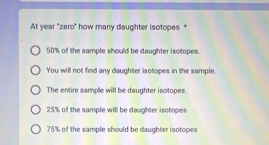 At year "zero" how many daughter isotopes *
50% of the sample should be daughter isotopes.
You will not find any daughter isotopes in the sample.
The entire sample will be daughter isotopes.
25% of the sample will be daughter isotopes
75% of the sample should be daughter isotopes