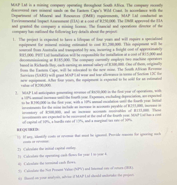 MAP Ltd is a mining company operating throughout South Africa. The company recently
discovered rare mineral sands on the Eastern Cape’s Wild Coast. In accordance with the
Department of Mineral and Resources (DMR) requirements, MAP Ltd conducted an
Environmental Impact Assessment (EIA) at a cost of R250,000. The DMR approved the EIA
and granted the company a mining license. The financial and operations director of the
company has outlined the following key details about the project:
1. The project is expected to have a lifespan of four years and will require a specialised
equipment for mineral mining estimated to cost R1,200,000. This equipment will be
sourced from Australia and transported by sea, incurring a freight cost of approximately
R85,000. PHT Ltd Installation will be responsible for installation at a cost of R15,000 and
decommissioning at R185,000. The company currently employs two machine operators
based in Richards Bay, each earning an annual salary of R300,000. One of them, originally
from the Eastern Cape, will be relocated to the new mine. The South African Revenue
Services (SARS) will grant MAP Ltd wear and tear allowance in terms of Section 12C for
new equipment. After four years, the equipment is expected to be sold for an estimated
value of R200,000.
2. MAP Ltd anticipates generating revenue of R650,000 in the first year of operations, with
a 10% annual increase until the fourth year. Expenses, excluding depreciation, are expected
to be R390,000 in the first year, with a 10% annual escalation until the fourth year. Initial
investments for the mine include an increase in accounts payable of R255,000, increase in
inventory of R500,000, and an increase accounts receivables of R155,000. These
investments are expected to be recovered at the end of the fourth year. MAP Ltd has a cost
of capital of 10%, a hurdle rate of 13%, and a marginal tax rate of 30%.
REQUIRED:
1) If any, identify costs or revenue that must be ignored. Provide reasons for ignoring such
costs or revenue.
2) Calculate the initial capital outlay.
3) Calculate the operating cash flows for year 1 to year 4.
4) Calculate the terminal cash flows.
5) Calculate the Net Present Value (NPV) and Internal rate of return (IRR).
6) Based on your analysis, advise if MAP Ltd should undertake the project.