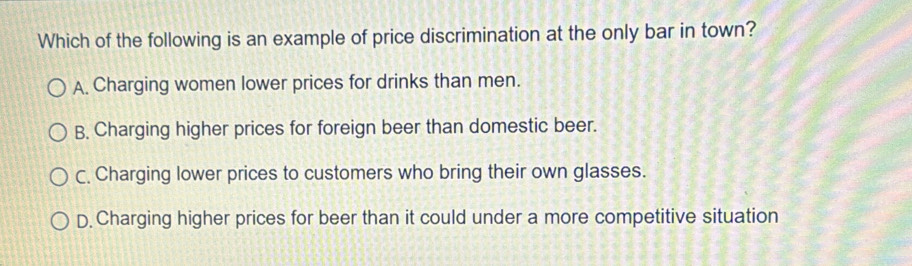 Which of the following is an example of price discrimination at the only bar in town?
A. Charging women lower prices for drinks than men.
B. Charging higher prices for foreign beer than domestic beer.
C. Charging lower prices to customers who bring their own glasses.
D. Charging higher prices for beer than it could under a more competitive situation