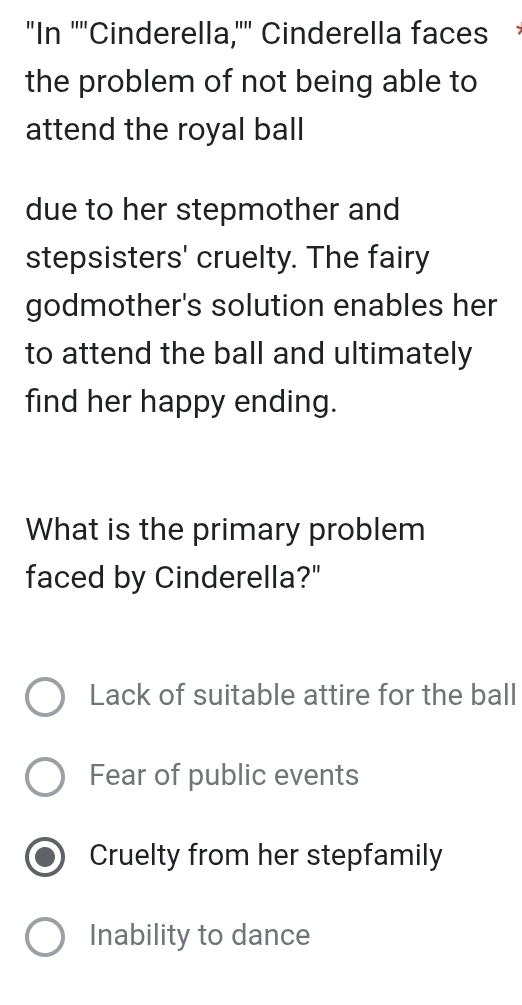 "In ''"Cinderella,'" Cinderella faces
the problem of not being able to
attend the royal ball
due to her stepmother and
stepsisters' cruelty. The fairy
godmother's solution enables her
to attend the ball and ultimately
find her happy ending.
What is the primary problem
faced by Cinderella?"
Lack of suitable attire for the ball
Fear of public events
Cruelty from her stepfamily
Inability to dance