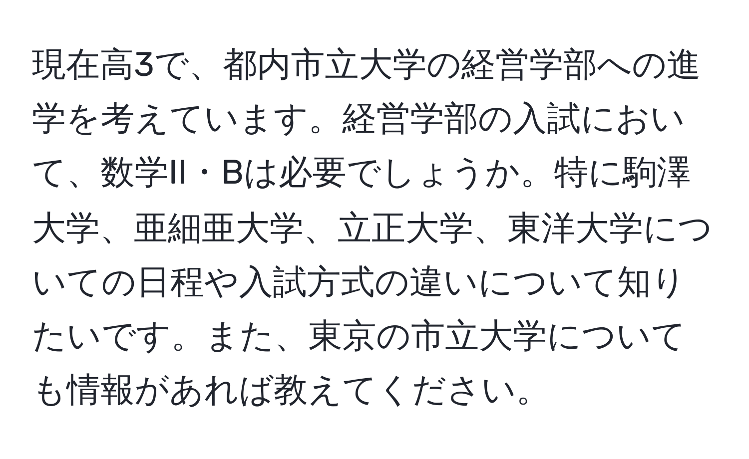 現在高3で、都内市立大学の経営学部への進学を考えています。経営学部の入試において、数学II・Bは必要でしょうか。特に駒澤大学、亜細亜大学、立正大学、東洋大学についての日程や入試方式の違いについて知りたいです。また、東京の市立大学についても情報があれば教えてください。