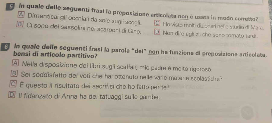 In quale delle seguenti frasi la preposizione articolata non è usata in modo corretto?
A Dimenticai gli occhiali da sole sugli scogli. C Ho visto moltí dizionari nello studio di Mara.
B Ci sono dei sassolini nei scarponi di Gino. D Non dire agli zii che sono tornato tardi.
6 In quale delle seguenti frasi la parola “dei” non ha funzione di preposizione articolata,
bensì di articolo partitivo?
A Nella disposizione dei libri sugli scaffali, mio padre è molto rigoroso.
B Sei soddisfatto dei voti che hai ottenuto nelle varie materie scolastiche?
C É questo il risultato dei sacrifici che ho fatto per te?
DII fidanzato di Anna ha dei tatuaggi sulle gambe.