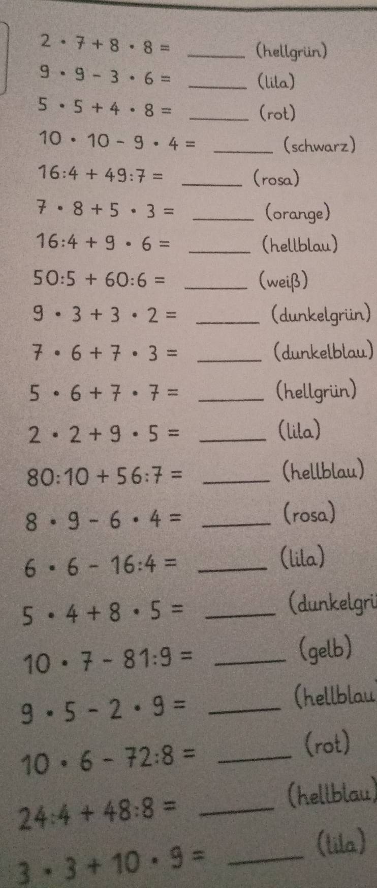 2· 7+8· 8=
_(hellgrün)
9· 9-3· 6= _ 
(lila)
5· 5+4· 8= _ 
(rot)
10· 10-9· 4= _(schwarz)
16:4+49:7= _(rosa)
7· 8+5· 3= _(orange)
16:4+9· 6= _(hellblau)
50:5+60:6= _(weiß)
9· 3+3· 2= _(dunkelgrün)
7· 6+7· 3= _(dunkelblau)
5· 6+7· 7= _(hellgrün)
2· 2+9· 5= _(lila) 
_ 80:10+56:7=
(hellblau) 
_ 8· 9-6· 4=
(rosa) 
_ 6· 6-16:4=
(lila)
5· 4+8· 5= _ 
(dunkelgri
10· 7-81:9= _ 
(gelb)
9· 5-2· 9= _ 
(hellblau 
(rot)
10· 6-72:8= _ 
(hellblau)
24:4+48:8= _ 
(tila)
3· 3+10· 9= _