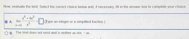 Now, evaluate the limit. Select the correct choice below and, if necessary, fill in the answer box to complete your choice.
A. limlimits _xto 0 (x^6+4x^5)/x^5 =□ (Type an integer or a simplified fraction.)
B. The limit does not exist and is neither ∞ nor - ∞.