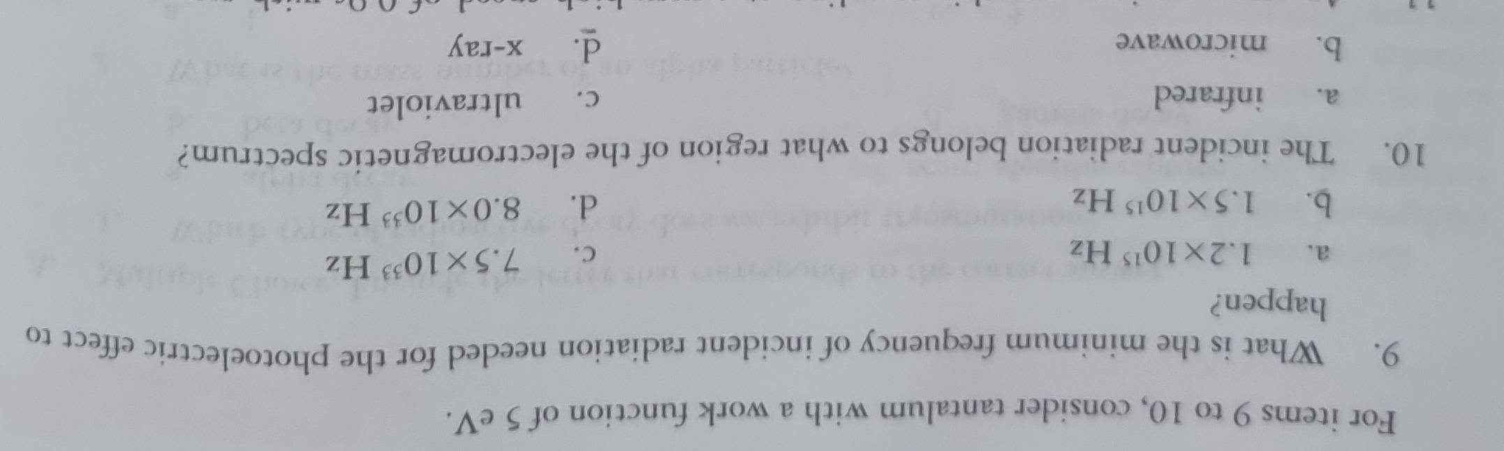 For items 9 to 10, consider tantalum with a work function of 5 eV.
9. What is the minimum frequency of incident radiation needed for the photoelectric effect to
happen?
a. 1.2* 10^(15)Hz C. 7.5* 10^(33)Hz
b. 1.5* 10^(15)Hz d. 8.0* 10^(33)Hz
10. The incident radiation belongs to what region of the electromagnetic spectrum?
a. infrared
c. ultraviolet
d.
b. microwave x-ray