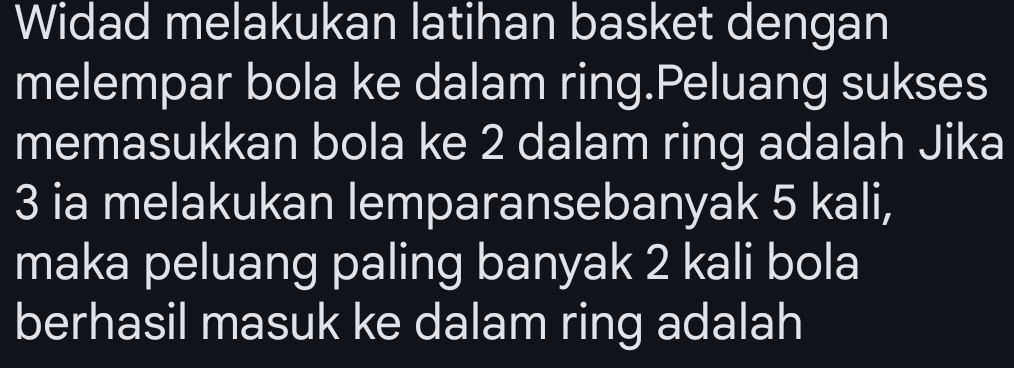 Widad melakukan latihan basket dengan 
melempar bola ke dalam ring.Peluang sukses 
memasukkan bola ke 2 dalam ring adalah Jika
3 ia melakukan lemparansebanyak 5 kali, 
maka peluang paling banyak 2 kali bola 
berhasil masuk ke dalam ring adalah