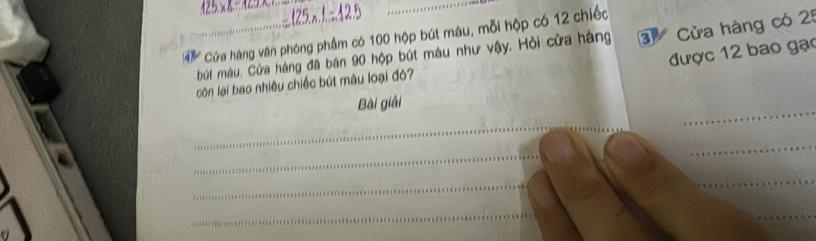 .125x.1=.42.5 
Cùa hàng văn phòng phẩm có 100 hộp bút màu, mỗi hộp có 12 chiếc 
bút máu. Cửa hàng đã bán 90 hộp bút màu như vậy. Hỏi cửa hàng 3 Cửa hàng có 25
được 12 bao gạo 
còn lại bao nhiều chiếc bút mâu loại đó? 
_ 
Bài giải 
_ 
_ 
_ 
_ 
_ 
_ 
_