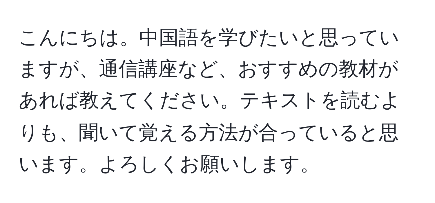 こんにちは。中国語を学びたいと思っていますが、通信講座など、おすすめの教材があれば教えてください。テキストを読むよりも、聞いて覚える方法が合っていると思います。よろしくお願いします。