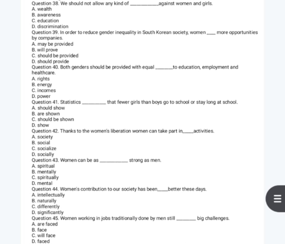 We should not allow any kind of_ against women and girls.
A. wealth
B. awareness
C. education
D. discrimination
Question 39. In order to reduce gender inequality in South Korean society, women
by companies. _more opportunities
A. may be provided
B. will prove
C. should be provided
D. should provide
Question 40. Both genders should be provided with equal _to education, employment and
healthcare.
A. rights
B. energy
C. incomes
D. power
Question 41. Statistics _that fewer girls than boys go to school or stay long at school.
A. should show
B. are shown
C. should be shown
D. show
Question 42. Thanks to the women's liberation women can take part in_ activities
A. society
B. social
C. socialize
D. socially
Question 43. Women can be as_ strong as men.
A. spiritual
B. mentally
C. spiritually
D. mental
Question 44. Women's contribution to our society has been,_ better these days.
A. intellectually
B. naturally
C. differently
D. significantly
Question 45. Women working in jobs traditionally done by men still_ big challenges.
A. are faced
B. face
C. will face
D. faced