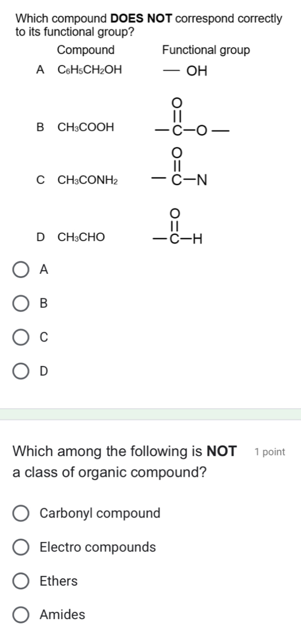 Which compound DOES NOT correspond correctly
to its functional group?
Compound Functional group
A C_6H_5CH_2OH -OH
B CH_3COOH beginarrayr 0 11 -c-0- hline endarray
C CH_3CONH_2 beginarrayr O -beginarrayr 1 -c-Nendarray _endarray 
D CH_3CHO beginarrayr 0 11 -c-Hendarray
A
B
C
D
Which among the following is NOT 1 point
a class of organic compound?
Carbonyl compound
Electro compounds
Ethers
Amides